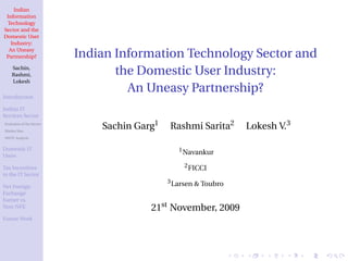 Indian
 Information
 Technology
Sector and the
Domestic User
   Industry:
  An Uneasy
 Partnership?             Indian Information Technology Sector and
    Sachin,
    Rashmi,                      the Domestic User Industry:
    Lokesh
                                   An Uneasy Partnership?
Introduction

Indian IT
Services Sector
Evolution of the Sector
Market Size
                              Sachin Garg1   Rashmi Sarita2      Lokesh V.3
SWOT Analysis


Domestic IT                                     1 Navankur
Users

Tax Incentives                                    2 FICCI
to the IT Sector
                                             3 Larsen & Toubro
Net Foreign
Exchange
Earner vs.
Non-NFE                                 21st November, 2009
Future Work
 