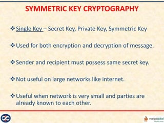SYMMETRIC KEY CRYPTOGRAPHY

Single Key – Secret Key, Private Key, Symmetric Key

Used for both encryption and decryption of message.

Sender and recipient must possess same secret key.

Not useful on large networks like internet.

Useful when network is very small and parties are
 already known to each other.
 