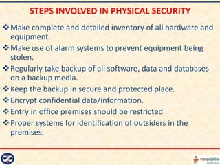 STEPS INVOLVED IN PHYSICAL SECURITY
Make complete and detailed inventory of all hardware and
 equipment.
Make use of alarm systems to prevent equipment being
 stolen.
Regularly take backup of all software, data and databases
 on a backup media.
Keep the backup in secure and protected place.
Encrypt confidential data/information.
Entry in office premises should be restricted
Proper systems for identification of outsiders in the
 premises.
 