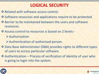 LOGICAL SECURITY
 Related with software access control.
 Software resources and applications require to be protected.
 Barrier to be maintained between the users and software
  resources.
 Access control to resources is based on 2 levels:-
   Authorisation
   Authentication of authorised person.
 Data Base Administrator (DBA) provides rights to different types
  of users to access particular software.
 Authentication – Process of verification of identity of user who
  is going to login into the system.
 