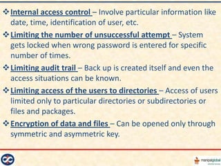 Internal access control – Involve particular information like
 date, time, identification of user, etc.
Limiting the number of unsuccessful attempt – System
 gets locked when wrong password is entered for specific
 number of times.
Limiting audit trail – Back up is created itself and even the
 access situations can be known.
Limiting access of the users to directories – Access of users
 limited only to particular directories or subdirectories or
 files and packages.
Encryption of data and files – Can be opened only through
 symmetric and asymmetric key.
 