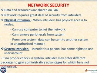 NETWORK SECURITY
 Data and resources are shared on LAN.
 Network requires great deal of security from intruders.
 Physical intrusion – When intruders has physical access to
    nodes.
        - Can use computer to get the network.
        - Can remove peripherals from system
        - From one system, data can be sent to another system
        in unauthorised manner.
 System intrusion – Intruder is a person, has some rights to use
    user account.
- If no proper checks in system, intruder may enter different
packages to gain administrative advantages for which he is not
authorised.
 