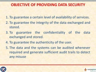 OBJECTIVE OF PROVIDING DATA SECURITY

1. To guarantee a certain level of availability of services.
2. To guarantee the integrity of the data exchanged and
   stored.
3. To guarantee the confidentiality of the data
   exchanged and stored.
4. To guarantee the authenticity of the user.
5. The data and the systems can be audited whenever
   required and generate sufficient audit trails to detect
   any misuse
 