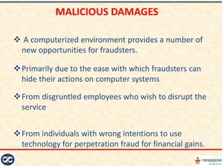MALICIOUS DAMAGES

 A computerized environment provides a number of
 new opportunities for fraudsters.

Primarily due to the ease with which fraudsters can
 hide their actions on computer systems

From disgruntled employees who wish to disrupt the
 service


From individuals with wrong intentions to use
 technology for perpetration fraud for financial gains.
 