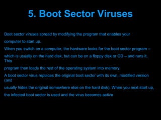 5. Boot Sector Viruses
Boot sector viruses spread by modifying the program that enables your
computer to start up.
When you switch on a computer, the hardware looks for the boot sector program –
which is usually on the hard disk, but can be on a floppy disk or CD – and runs it.
This
program then loads the rest of the operating system into memory.
A boot sector virus replaces the original boot sector with its own, modified version
(and
usually hides the original somewhere else on the hard disk). When you next start up,
the infected boot sector is used and the virus becomes active



                                 Presenation done by uK
                                Mishra,Your coments will be
 