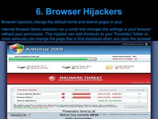 6. Browser Hijackers
Browser hijackers change the default home and search pages in your
internet browser.Some websites run a script that changes the settings in your browser
without your permission. This hijacker can add shortcuts to your “Favorites” folder or,
more seriously,can change the page that is first displayed when you open the browser




                                  Presenation done by uK
                                 Mishra,Your coments will be
 