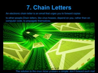 7. Chain Letters
     An electronic chain letter is an email that urges you to forward copies
     to other people.Chain letters, like virus hoaxes, depend on you, rather than on
     computer code, to propagate themselves.
     The main types are:
1.          Hoaxes about terrorist attacks, premium-rate phone line scams, thefts from
                    ATMs and so forth.
2.          False claims that companies are offering free flights, free mobile phones,
            or cash rewards if you forward email.
3.          Petitions. Even if genuine, they continue to circulate long after their expiry
            date.
4.      Jokes and pranks, e.g. the claim that the internet would be closed for
maintenance
            on 1 April.



                                      Presenation done by uK
              The solution to the   Mishra,Your coments will be
                                    chain letter problem is simple:   don’t forward such mail
 