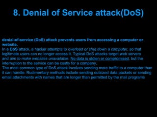 8. Denial of Service attack(DoS)

denial-of-service (DoS) attack prevents users from accessing a computer or
website.
In a DoS attack, a hacker attempts to overload or shut down a computer, so that
legitimate users can no longer access it. Typical DoS attacks target web servers
and aim to make websites unavailable. No data is stolen or compromised, but the
interruption to the service can be costly for a company.
The most common type of DoS attack involves sending more traffic to a computer than
it can handle. Rudimentary methods include sending outsized data packets or sending
email attachments with names that are longer than permitted by the mail programs




                                Presenation done by uK
                               Mishra,Your coments will be
 