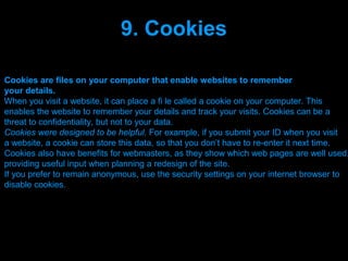 9. Cookies

Cookies are files on your computer that enable websites to remember
your details.
When you visit a website, it can place a fi le called a cookie on your computer. This
enables the website to remember your details and track your visits. Cookies can be a
threat to confidentiality, but not to your data.
Cookies were designed to be helpful. For example, if you submit your ID when you visit
a website, a cookie can store this data, so that you don’t have to re-enter it next time.
Cookies also have benefits for webmasters, as they show which web pages are well used,
providing useful input when planning a redesign of the site.
If you prefer to remain anonymous, use the security settings on your internet browser to
disable cookies.




                                 Presenation done by uK
                                Mishra,Your coments will be
 