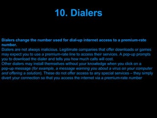 10. Dialers

Dialers change the number used for dial-up internet access to a premium-rate
number.
Dialers are not always malicious. Legitimate companies that offer downloads or games
may expect you to use a premium-rate line to access their services. A pop-up prompts
you to download the dialer and tells you how much calls will cost.
Other dialers may install themselves without your knowledge when you click on a
pop-up message (for example, a message warning you about a virus on your computer
and offering a solution). These do not offer access to any special services – they simply
divert your connection so that you access the internet via a premium-rate number




                                  Presenation done by uK
                                 Mishra,Your coments will be
 