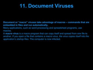 11. Document Viruses

Document or “macro” viruses take advantage of macros – commands that are
embedded in files and run automatically.
Many applications, such as word processing and spreadsheet programs, use
macros.
A macro virus is a macro program that can copy itself and spread from one file to
another. If you open a file that contains a macro virus, the virus copies itself into the
application’s startup files. The computer is now infected.




                                  Presenation done by uK
                                 Mishra,Your coments will be
 