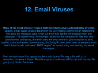 12. Email Viruses

  Many of the most creative viruses distribute themselves automatically by email.
  Typically, email-aware viruses depend on the user double-clicking on an attachment.
     This runs the malicious code, which will then mail itself to other people from that
   computer. The Netsky virus, for example, searches the computer for files that may
    contain email addresses, and then uses the email client on your computer to send
itself to those addresses. Some viruses, like Sobig-F, don’t even need to use your email
   client; they include their own “SMTP engine” for constructing and sending the email
                                       messages.


 Even an attachment that appears to be a safe type of file, e.g. a file with a .txt
 extension, can pose a threat. That file may be a malicious VBS script with the real file
 type (.vbs) hidden from view

                                  Presenation done by uK
                                 Mishra,Your coments will be
 