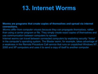 13. Internet Worms

Worms are programs that create copies of themselves and spread via internet
connections.
Worms differ from computer viruses because they can propagate themselves, rather
than using a carrier program or file. They simply create exact copies of themselves and
use communication between computers to spread.
Internet worms can travel between connected computers by exploiting security “holes”
in the computer’s operating system. The Blaster worm, for example, takes advantage of
a weakness in the Remote Procedure Call service that runs on unpatched Windows NT,
2000 and XP computers and uses it to send a copy of itself to another computer




                                Presenation done by uK
                               Mishra,Your coments will be
 