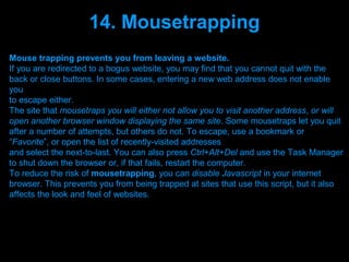 14. Mousetrapping
Mouse trapping prevents you from leaving a website.
If you are redirected to a bogus website, you may find that you cannot quit with the
back or close buttons. In some cases, entering a new web address does not enable
you
to escape either.
The site that mousetraps you will either not allow you to visit another address, or will
open another browser window displaying the same site. Some mousetraps let you quit
after a number of attempts, but others do not. To escape, use a bookmark or
“Favorite”, or open the list of recently-visited addresses
and select the next-to-last. You can also press Ctrl+Alt+Del and use the Task Manager
to shut down the browser or, if that fails, restart the computer.
To reduce the risk of mousetrapping, you can disable Javascript in your internet
browser. This prevents you from being trapped at sites that use this script, but it also
affects the look and feel of websites.




                                 Presenation done by uK
                                Mishra,Your coments will be
 