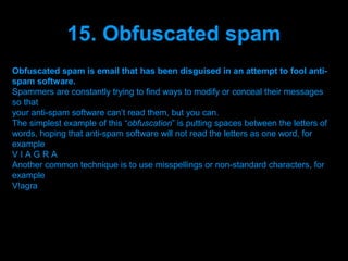 15. Obfuscated spam
Obfuscated spam is email that has been disguised in an attempt to fool anti-
spam software.
Spammers are constantly trying to find ways to modify or conceal their messages
so that
your anti-spam software can’t read them, but you can.
The simplest example of this “obfuscation” is putting spaces between the letters of
words, hoping that anti-spam software will not read the letters as one word, for
example
VIAGRA
Another common technique is to use misspellings or non-standard characters, for
example
V!agra




                                Presenation done by uK
                               Mishra,Your coments will be
 