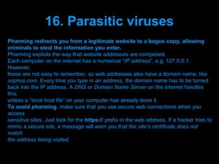 16. Parasitic viruses
Pharming redirects you from a legitimate website to a bogus copy, allowing
criminals to steal the information you enter.
Pharming exploits the way that website addresses are composed.
Each computer on the internet has a numerical “IP address”, e.g. 127.0.0.1.
However,
these are not easy to remember, so web addresses also have a domain name, like
sophos.com. Every time you type in an address, the domain name has to be turned
back into the IP address. A DNS or Domain Name Server on the internet handles
this,
unless a “local host file” on your computer has already done it
To avoid pharming, make sure that you use secure web connections when you
access
sensitive sites. Just look for the https:// prefix in the web address. If a hacker tries to
mimic a secure site, a message will warn you that the site’s certificate does not
match
the address being visited.

                                  Presenation done by uK
                                 Mishra,Your coments will be
 
