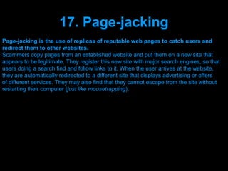 17. Page-jacking
Page-jacking is the use of replicas of reputable web pages to catch users and
redirect them to other websites.
Scammers copy pages from an established website and put them on a new site that
appears to be legitimate. They register this new site with major search engines, so that
users doing a search find and follow links to it. When the user arrives at the website,
they are automatically redirected to a different site that displays advertising or offers
of different services. They may also find that they cannot escape from the site without
restarting their computer (just like mousetrapping).




                                   Presenation done by uK
                                  Mishra,Your coments will be
 