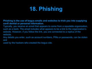 18. Phishing
Phishing is the use of bogus emails and websites to trick you into supplying
confi dential or personal information.
Typically, you receive an email that appears to come from a reputable organization,
such as a bank. The email includes what appears to be a link to the organization’s
website. However, if you follow the link, you are connected to a replica of the
website.
Any details you enter, such as account numbers, PINs or passwords, can be stolen
and
used by the hackers who created the bogus site.




                                Presenation done by uK
                               Mishra,Your coments will be
 