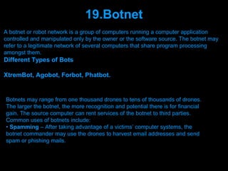 19.Botnet
A botnet or robot network is a group of computers running a computer application
controlled and manipulated only by the owner or the software source. The botnet may
refer to a legitimate network of several computers that share program processing
amongst them.
Different Types of Bots

XtremBot, Agobot, Forbot, Phatbot.


Botnets may range from one thousand drones to tens of thousands of drones.
The larger the botnet, the more recognition and potential there is for financial
gain. The source computer can rent services of the botnet to third parties.
Common uses of botnets include:
• Spamming – After taking advantage of a victims’ computer systems, the
botnet commander may use the drones to harvest email addresses and send
spam or phishing mails.


                                 Presenation done by uK
                                Mishra,Your coments will be
 