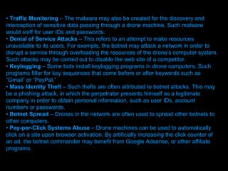 • Traffic Monitoring – The malware may also be created for the discovery and
interception of sensitive data passing through a drone machine. Such malware
would sniff for user IDs and passwords.
• Denial of Service Attacks – This refers to an attempt to make resources
unavailable to its users. For example, the botnet may attack a network in order to
disrupt a service through overloading the resources of the drone’s computer system.
Such attacks may be carried out to disable the web site of a competitor.
• Keylogging – Some bots install keylogging programs in drone computers. Such
programs filter for key sequences that come before or after keywords such as
“Gmail” or “PayPal.”
• Mass Identity Theft – Such thefts are often attributed to botnet attacks. This may
be a phishing attack, in which the perpetrator presents himself as a legitimate
company in order to obtain personal information, such as user IDs, account
numbers or passwords.
• Botnet Spread – Drones in the network are often used to spread other botnets to
other computers.
• Pay-per-Click Systems Abuse – Drone machines can be used to automatically
click on a site upon browser activation. By artificially increasing the click counter of
an ad, the botnet commander may benefit from Google Adsense, or other affiliate
programs.
                                  Presenation done by uK
                                 Mishra,Your coments will be
 