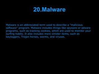 20.Malware

Malware is an abbreviated term used to describe a "malicious
software" program. Malware includes things like spyware or adware
programs, such as tracking cookies, which are used to monitor your
surfing habits. It also includes more sinister items, such as
keyloggers, Trojan horses, worms, and viruses.




                         Presenation done by uK
                        Mishra,Your coments will be
 