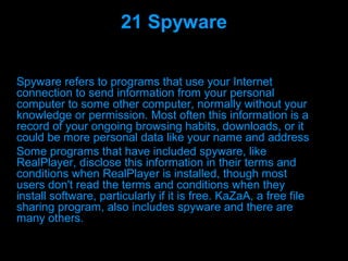 21 Spyware

Spyware refers to programs that use your Internet
connection to send information from your personal
computer to some other computer, normally without your
knowledge or permission. Most often this information is a
record of your ongoing browsing habits, downloads, or it
could be more personal data like your name and address
Some programs that have included spyware, like
RealPlayer, disclose this information in their terms and
conditions when RealPlayer is installed, though most
users don't read the terms and conditions when they
install software, particularly if it is free. KaZaA, a free file
sharing program, also includes spyware and there are
many others.

                          Presenation done by uK
                         Mishra,Your coments will be
 