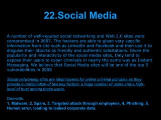 22.Social Media
A number of well-reputed social networking and Web 2.0 sites were
compromised in 2007. The hackers are able to glean very specific
information from site such as LinkedIn and Facebook and then use it to
disguise their attacks as friendly and authentic solicitations. Given the
popularity and interactivity of the social media sites, they tend to
expose their users to cyber criminals in nearly the same way as Instant
Messaging. We believe that Social Media sites will be one of the top 5
vulnerabilities in 2008

Social networking sites are ideal havens for online criminal activities as they
provide a combination of two key factors: a huge number of users and a high-
level of trust among these users,

Demerits.
1. Malware, 2. Spam, 3. Targeted attack through employees, 4. Phishing, 5.
Human error, leading to leaked corporate data.
                               Presenation done by uK
                              Mishra,Your coments will be
 