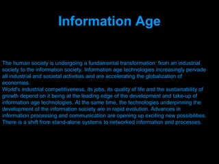 Information Age

The human society is undergoing a fundamental transformation: from an industrial
society to the information society. Information age technologies increasingly pervade
all industrial and societal activities and are accelerating the globalization of
economies.
World's industrial competitiveness, its jobs, its quality of life and the sustainability of
growth depend on it being at the leading edge of the development and take-up of
information age technologies. At the same time, the technologies underpinning the
development of the information society are in rapid evolution. Advances in
information processing and communication are opening up exciting new possibilities.
There is a shift from stand-alone systems to networked information and processes.




                                    Presenation done by uK
                                   Mishra,Your coments will be
 