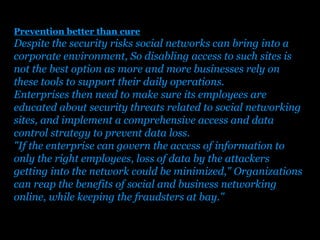 Prevention better than cure
Despite the security risks social networks can bring into a
corporate environment, So disabling access to such sites is
not the best option as more and more businesses rely on
these tools to support their daily operations.
Enterprises then need to make sure its employees are
educated about security threats related to social networking
sites, and implement a comprehensive access and data
control strategy to prevent data loss.
"If the enterprise can govern the access of information to
only the right employees, loss of data by the attackers
getting into the network could be minimized," Organizations
can reap the benefits of social and business networking
online, while keeping the fraudsters at bay."

                       Presenation done by uK
                      Mishra,Your coments will be
 
