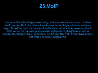 23.VoIP

  With over 250 million Skype users today, and research that estimates 1.2 billion
   VoIP users by 2012, the cyber criminals have found a large, attractive and easy
 target. More than twice the number of VoIP-related vulnerabilities were reported in
    2007 versus the previous year—several high-profile “vishing” attacks, and a
criminal phreaking (or fraud) conviction—so it’s clear that VoIP threats have arrived
                         and there’s no sign of a slowdown




                                 Presenation done by uK
                                Mishra,Your coments will be
 