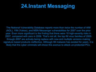 24.Instant Messaging


   The National Vulnerability Database reports more than twice the number of AIM
   (AOL), YIM (Yahoo), and MSN Messenger vulnerabilities for 2007 over the prior
  year. Even more significant is the finding that there were 10 high-severity risks in
  2007, compared with zero in 2006. That’s not all, the top IM virus families of 2005
    through 2007 are actively being replace with new and multiple versions making
signature based products ineffective. Although IM malware has existed for years, it is
   likely that the cyber criminals will chose this avenue to attack un-protected PCs.




                                Presenation done by uK
                               Mishra,Your coments will be
 