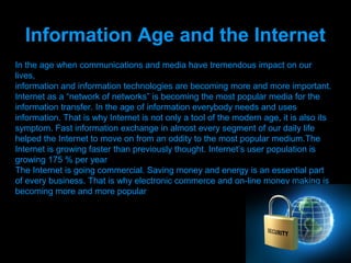 Information Age and the Internet
In the age when communications and media have tremendous impact on our
lives,
information and information technologies are becoming more and more important.
Internet as a “network of networks” is becoming the most popular media for the
information transfer. In the age of information everybody needs and uses
information. That is why Internet is not only a tool of the modern age, it is also its
symptom. Fast information exchange in almost every segment of our daily life
helped the Internet to move on from an oddity to the most popular medium.The
Internet is growing faster than previously thought. Internet’s user population is
growing 175 % per year
The Internet is going commercial. Saving money and energy is an essential part
of every business. That is why electronic commerce and on-line money making is
becoming more and more popular




                                Presenation done by uK
                               Mishra,Your coments will be
 