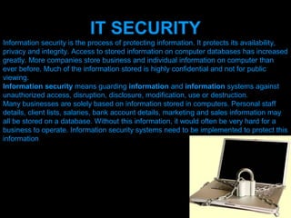 IT SECURITY
Information security is the process of protecting information. It protects its availability,
privacy and integrity. Access to stored information on computer databases has increased
greatly. More companies store business and individual information on computer than
ever before. Much of the information stored is highly confidential and not for public
viewing.
Information security means guarding information and information systems against
unauthorized access, disruption, disclosure, modification, use or destruction.
Many businesses are solely based on information stored in computers. Personal staff
details, client lists, salaries, bank account details, marketing and sales information may
all be stored on a database. Without this information, it would often be very hard for a
business to operate. Information security systems need to be implemented to protect this
information




                                   Presenation done by uK
                                  Mishra,Your coments will be
 