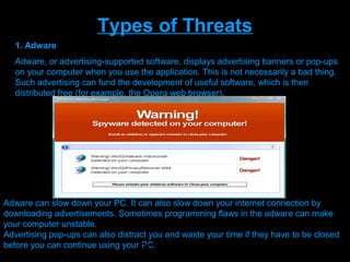 Types of Threats
   1. Adware
   Adware, or advertising-supported software, displays advertising banners or pop-ups
   on your computer when you use the application. This is not necessarily a bad thing.
   Such advertising can fund the development of useful software, which is then
   distributed free (for example, the Opera web browser).
                 •installs itself on your computer without your consent
               •installs itself in applications other than the one it came with and
               displays advertising
               when you use those applications
               •hijacks your web browser in order to display more ads (see Browser
               hijackers)
               •gathers data on your web browsing without your consent and sends it
               to others via
               the internet (see Spyware)

               •is designed to be difficult to uninstall .
Adware can slow down your PC. It can also slow down your internet connection by
downloading advertisements. Sometimes programming flaws in the adware can make
your computer unstable.
Advertising pop-ups can also distract you and waste your time if they have to be closed
before you can continue using yourPresenation done by uK
                                    PC.
                                         Mishra,Your coments will be
 
