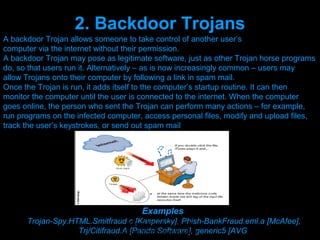 2. Backdoor Trojans
A backdoor Trojan allows someone to take control of another user’s
computer via the internet without their permission.
A backdoor Trojan may pose as legitimate software, just as other Trojan horse programs
do, so that users run it. Alternatively – as is now increasingly common – users may
allow Trojans onto their computer by following a link in spam mail.
Once the Trojan is run, it adds itself to the computer’s startup routine. It can then
monitor the computer until the user is connected to the internet. When the computer
goes online, the person who sent the Trojan can perform many actions – for example,
run programs on the infected computer, access personal files, modify and upload files,
track the user’s keystrokes, or send out spam mail




                                      Examples
      Trojan-Spy.HTML.Smitfraud.c [Kaspersky], Phish-BankFraud.eml.a [McAfee],
                                  Presenation done by uK
                   Trj/Citifraud.A [Panda coments will be
                                 Mishra,Your Software], generic5 [AVG
 