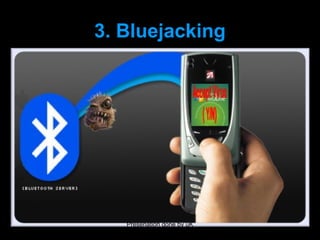 3. Bluejacking
Bluejacking is sending anonymous, unwanted messages to other users
with Bluetooth-enabled mobile phones or laptops.
Bluejacking depends on the ability of Bluetooth phones to detect and contact other
Bluetooth devices nearby. The Bluejacker uses a feature originally intended for
exchanging contact details or “electronic business cards”. He or she adds a new
entry
in the phone’s address book, types in a message, and chooses to send it via
Bluetooth.
The phone searches for other Bluetooth phones and, if it fi nds one, sends the
message



                                Presenation done by uK
                               Mishra,Your coments will be
 
