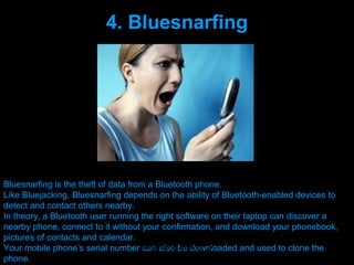 4. Bluesnarfing




Bluesnarfing is the theft of data from a Bluetooth phone.
Like Bluejacking, Bluesnarfing depends on the ability of Bluetooth-enabled devices to
detect and contact others nearby.
In theory, a Bluetooth user running the right software on their laptop can discover a
nearby phone, connect to it without your confirmation, and download your phonebook,
pictures of contacts and calendar.
Your mobile phone’s serial number Presenation be downloaded and used to clone the
                                      can also done by uK
phone.                              Mishra,Your coments will be
 