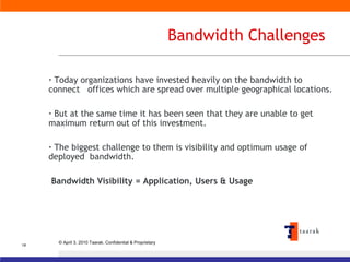 Bandwidth Challenges Today organizations have invested heavily on the bandwidth to connect  offices which are spread over multiple geographical locations. But at the same time it has been seen that they are unable to get maximum return out of this investment.  The biggest challenge to them is visibility and optimum usage of deployed  bandwidth. Bandwidth Visibility = Application, Users & Usage 