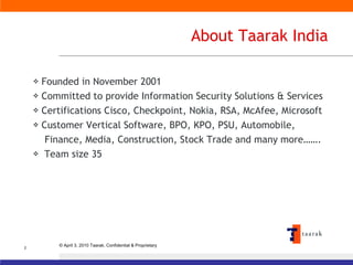 About Taarak India Founded in November 2001 Committed to provide Information Security Solutions & Services Certifications Cisco, Checkpoint, Nokia, RSA, McAfee, Microsoft Customer Vertical Software, BPO, KPO, PSU, Automobile,  Finance, Media, Construction, Stock Trade and many more……. Team size 35 