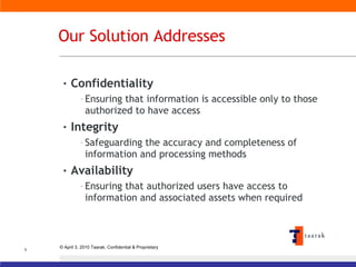 Our Solution Addresses Confidentiality Ensuring that information is accessible only to those authorized to have access Integrity Safeguarding the accuracy and completeness of information and processing methods Availability Ensuring that authorized users have access to information and associated assets when required 