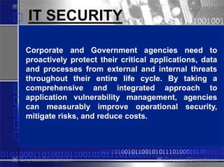 IT SECURITY

Corporate and Government agencies need to
                  PowerPlugs
proactively protect their critical applications, data
and processes from external and internal threats
throughout their entire life cycle. By taking a
comprehensive and integrated approach to
application vulnerability management, agencies
can measurably improve operational security,
mitigate risks,PowerPoint costs.
 Templates for and reduce
 