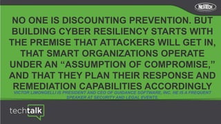 NO ONE IS DISCOUNTING PREVENTION. BUT
BUILDING CYBER RESILIENCY STARTS WITH
THE PREMISE THAT ATTACKERS WILL GET IN,
THAT SMART ORGANIZATIONS OPERATE
UNDER AN “ASSUMPTION OF COMPROMISE,”
AND THAT THEY PLAN THEIR RESPONSE AND
REMEDIATION CAPABILITIES ACCORDINGLY
VICTOR LIMONGELLI IS PRESIDENT AND CEO OF GUIDANCE SOFTWARE, INC. HE IS A FREQUENT
SPEAKER AT SECURITY AND LEGAL EVENTS.
 
