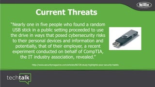 Current Threats
“Nearly one in five people who found a random
USB stick in a public setting proceeded to use
the drive in ways that posed cybersecurity risks
to their personal devices and information and
potentially, that of their employer, a recent
experiment conducted on behalf of CompTIA,
the IT industry association, revealed.”
http://www.securitymagazine.com/articles/86728-study-highlights-poor-security-habits
 