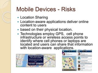 Mobile Devices - Risks
 Location Sharing
 Location-aware applications deliver online
content to users
 based on their physical location.
 Technologies employ GPS, cell phone
infrastructure or wireless access points to
identify where cell phones or laptops are
located and users can share that information
with location-aware applications.
 
