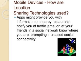 Mobile Devices - How are
Location
Sharing Technologies used?
 Apps might provide you with
information on nearby restaurants,
notify you of traffic jams, or let your
friends in a social network know where
you are, prompting increased social
connectivity.
 